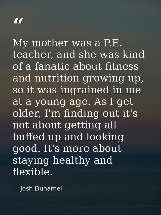 My mother was a P.E. teacher, and she was kind of a fanatic about fitness and nutrition growing up, so it was ingrained  — Josh Duhamel