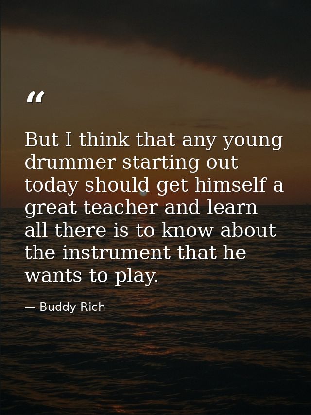 But I think that any young drummer starting out today should get himself a great teacher and learn all there is to know  — Buddy Rich