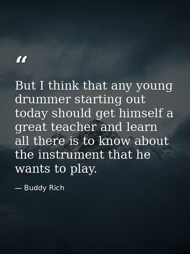 But I think that any young drummer starting out today should get himself a great teacher and learn all there is to know  — Buddy Rich