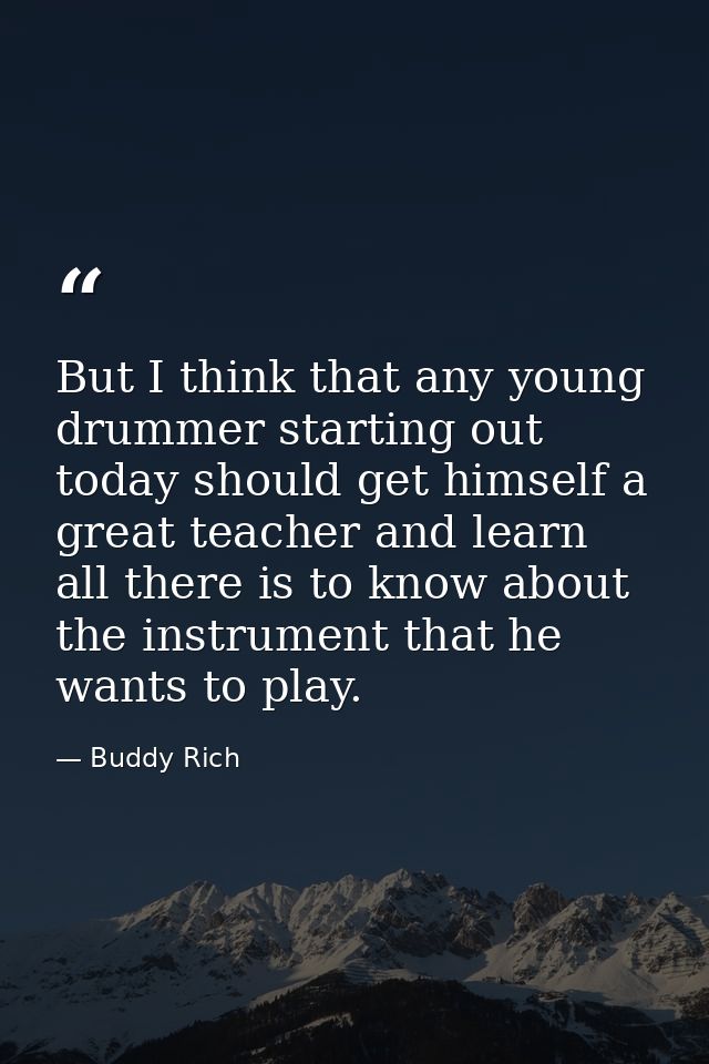 But I think that any young drummer starting out today should get himself a great teacher and learn all there is to know  — Buddy Rich