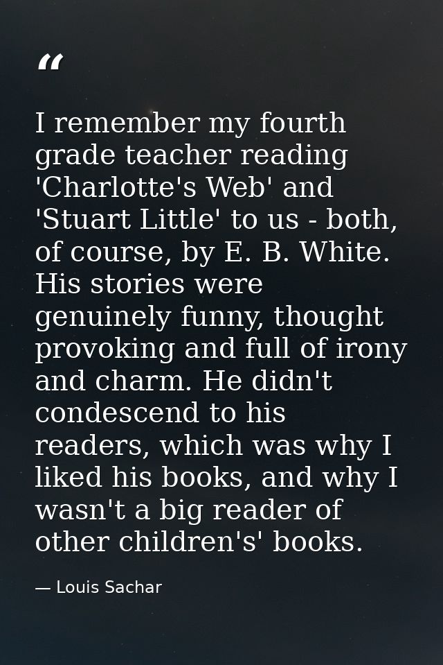 I remember my fourth grade teacher reading 'Charlotte's Web' and 'Stuart Little' to us - both, of course, by E. B. White — Louis Sachar