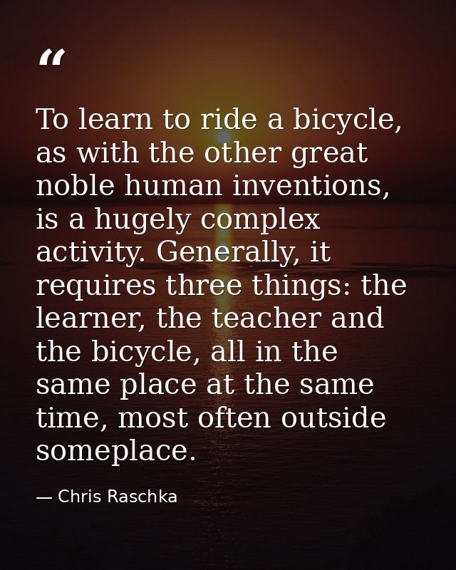 To learn to ride a bicycle, as with the other great noble human inventions, is a hugely complex activity. Generally, it  — Chris Raschka