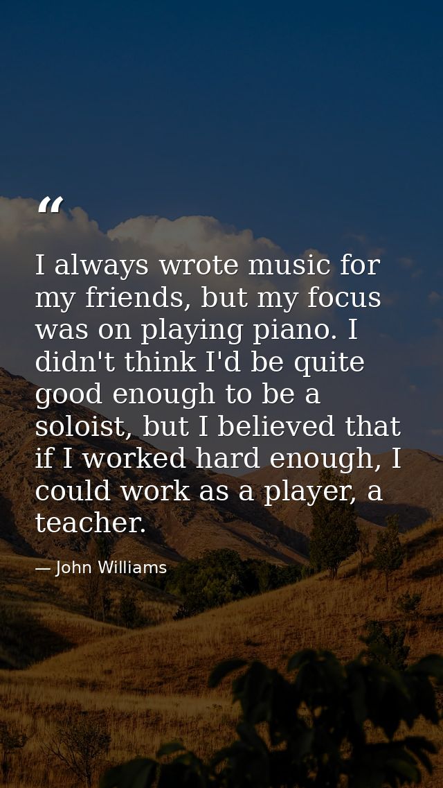 I always wrote music for my friends, but my focus was on playing piano. I didn't think I'd be quite good enough to be a  — John Williams