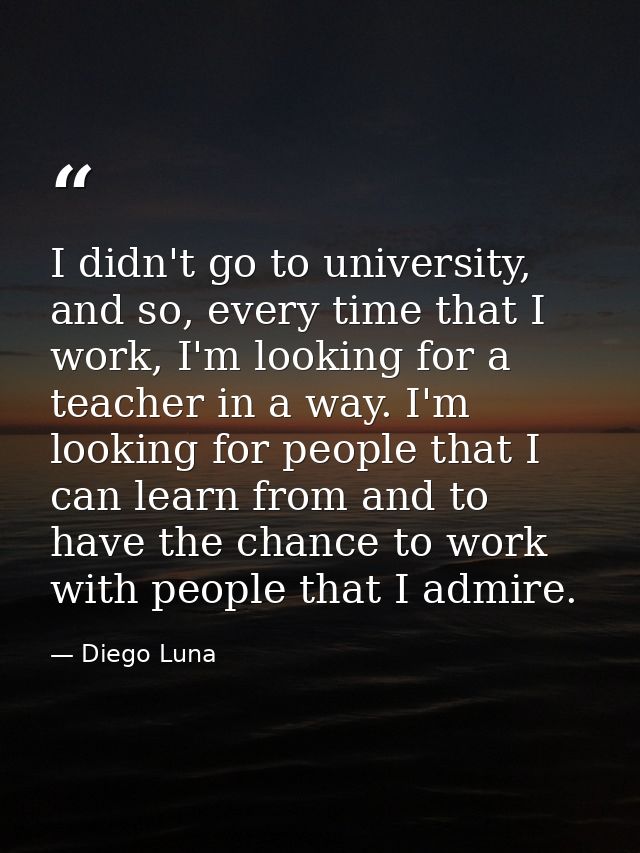 I didn't go to university, and so, every time that I work, I'm looking for a teacher in a way. I'm looking for people th — Diego Luna