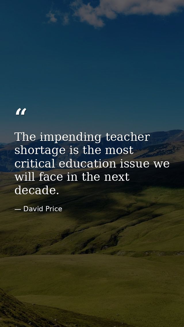 The impending teacher shortage is the most critical education issue we will face in the next decade. — David Price