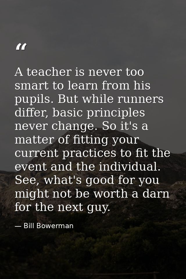 A teacher is never too smart to learn from his pupils. But while runners differ, basic principles never change. So it's  — Bill Bowerman