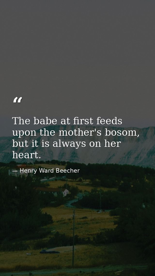 The babe at first feeds upon the mother's bosom, but it is always on her heart. — Henry Ward Beecher