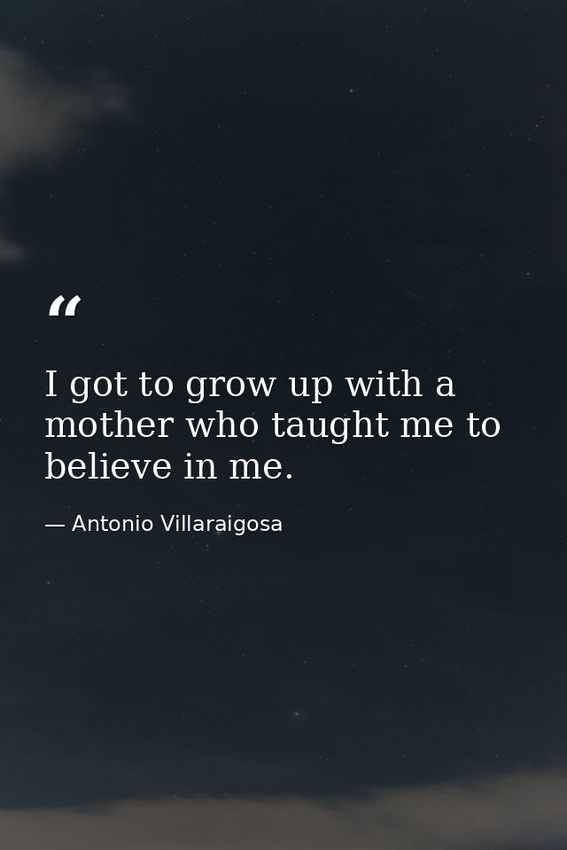 I got to grow up with a mother who taught me to believe in me. — Antonio Villaraigosa