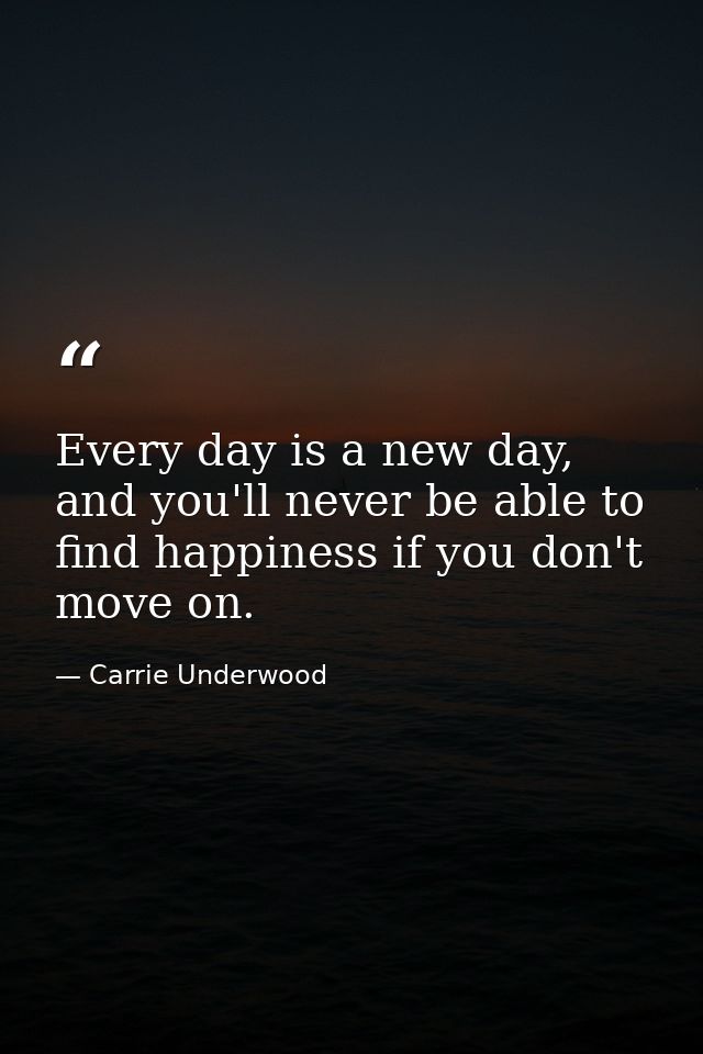 Every day is a new day, and you'll never be able to find happiness if you don't move on. — Carrie Underwood