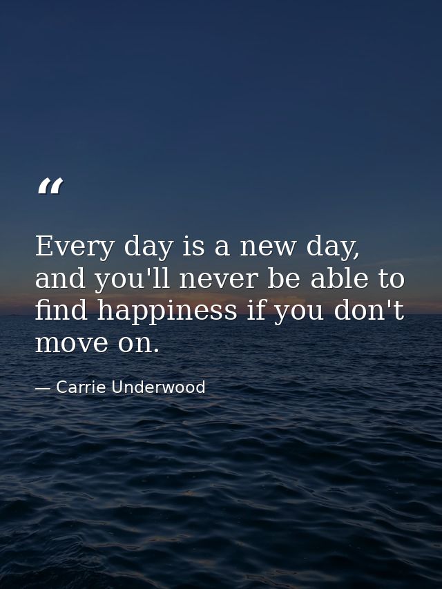 Every day is a new day, and you'll never be able to find happiness if you don't move on. — Carrie Underwood