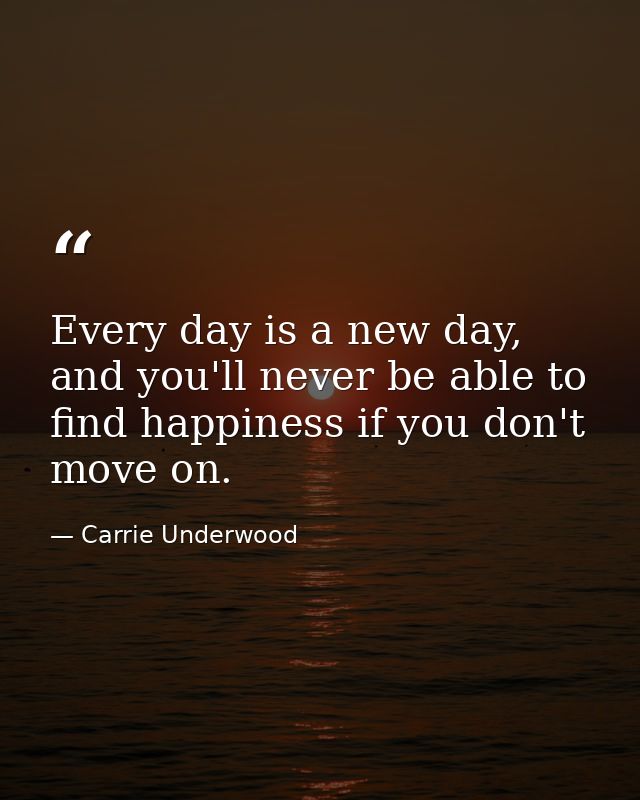 Every day is a new day, and you'll never be able to find happiness if you don't move on. — Carrie Underwood