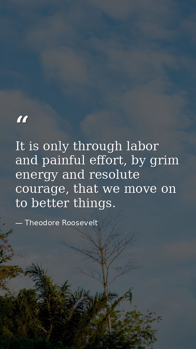 It is only through labor and painful effort, by grim energy and resolute courage, that we move on to better things. — Theodore Roosevelt
