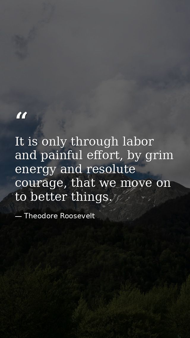 It is only through labor and painful effort, by grim energy and resolute courage, that we move on to better things. — Theodore Roosevelt