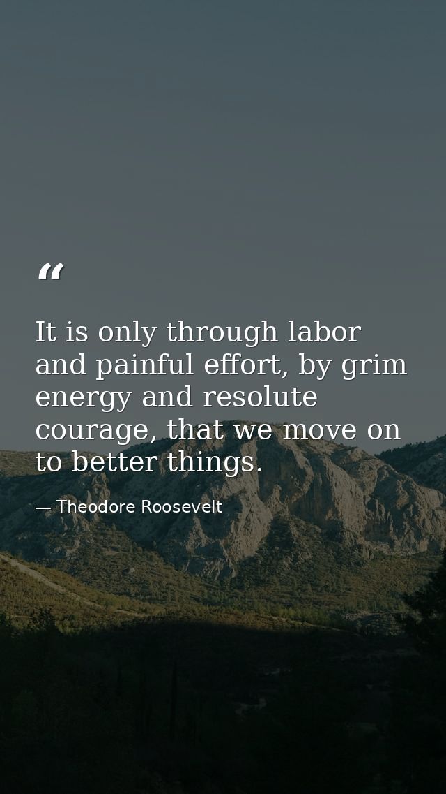 It is only through labor and painful effort, by grim energy and resolute courage, that we move on to better things. — Theodore Roosevelt