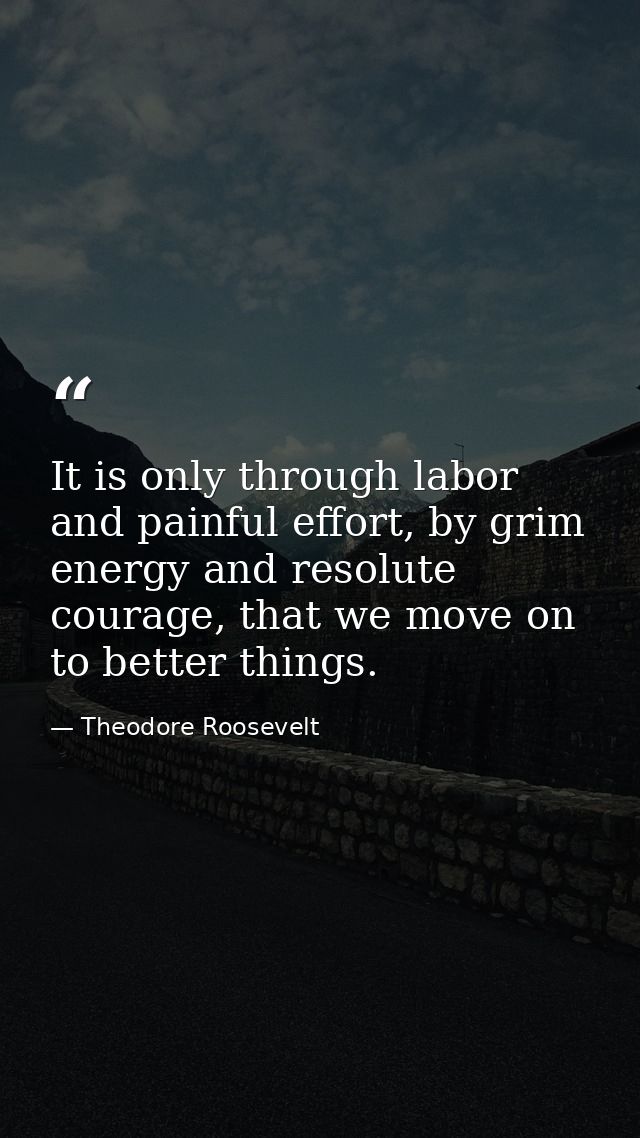 It is only through labor and painful effort, by grim energy and resolute courage, that we move on to better things. — Theodore Roosevelt