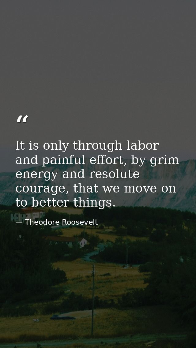It is only through labor and painful effort, by grim energy and resolute courage, that we move on to better things. — Theodore Roosevelt