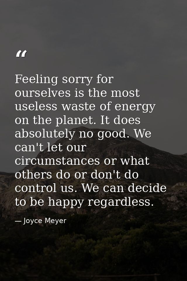 Feeling sorry for ourselves is the most useless waste of energy on the planet. It does absolutely no good. We can't let  — Joyce Meyer