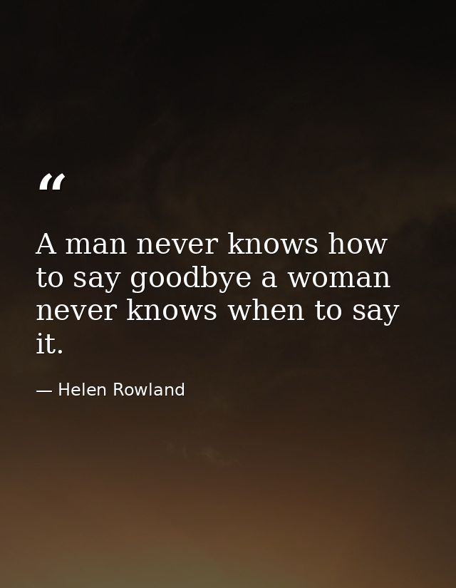 A man never knows how to say goodbye a woman never knows when to say it. — Helen Rowland