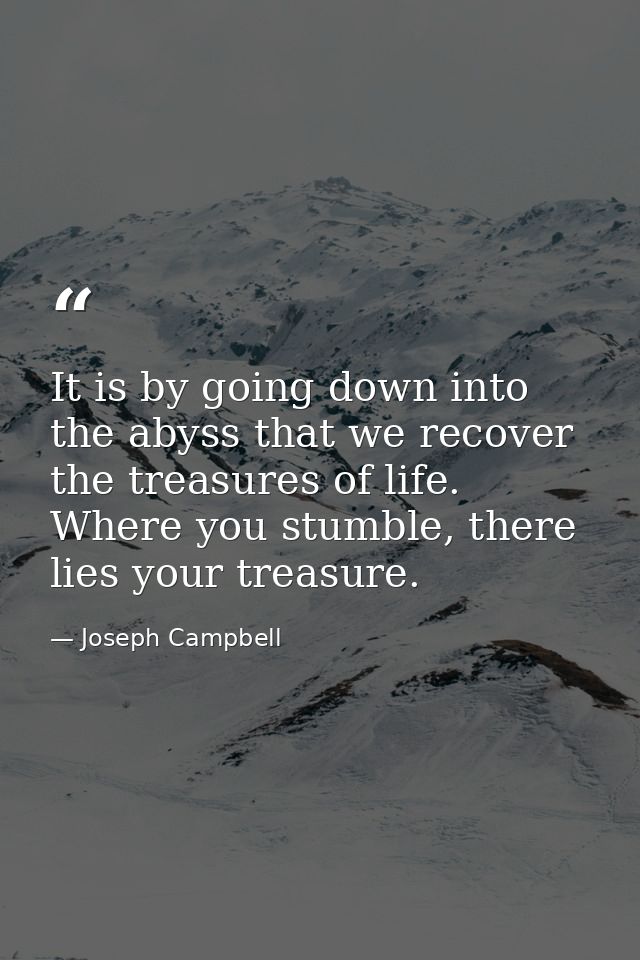 It is by going down into the abyss that we recover the treasures of life. Where you stumble, there lies your treasure. — Joseph Campbell