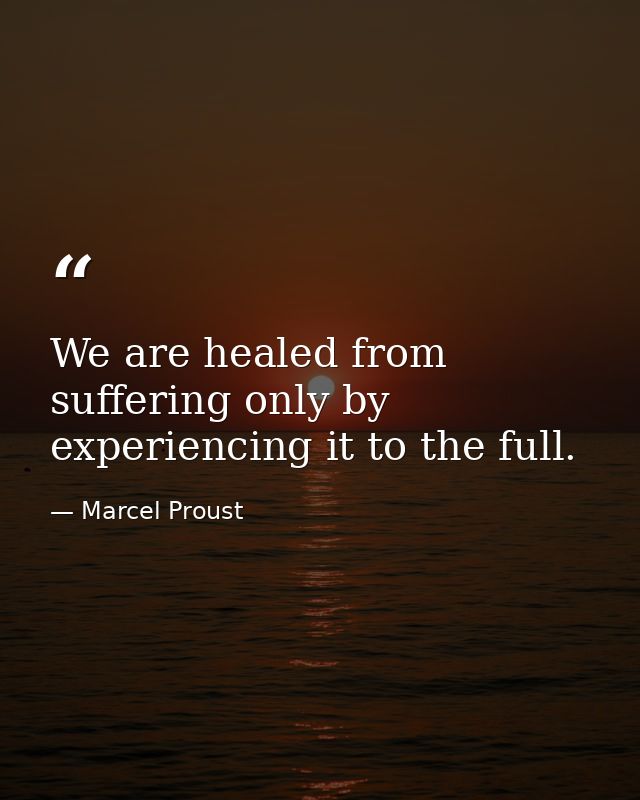 We are healed from suffering only by experiencing it to the full. — Marcel Proust