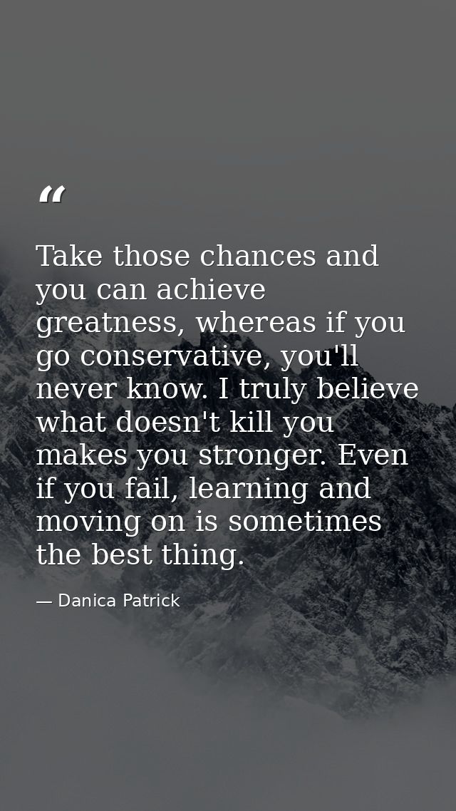 Take those chances and you can achieve greatness, whereas if you go conservative, you'll never know. I truly believe wha — Danica Patrick