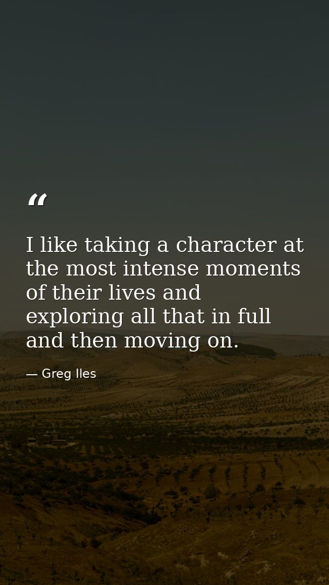 I like taking a character at the most intense moments of their lives and exploring all that in full and then moving on. — Greg Iles