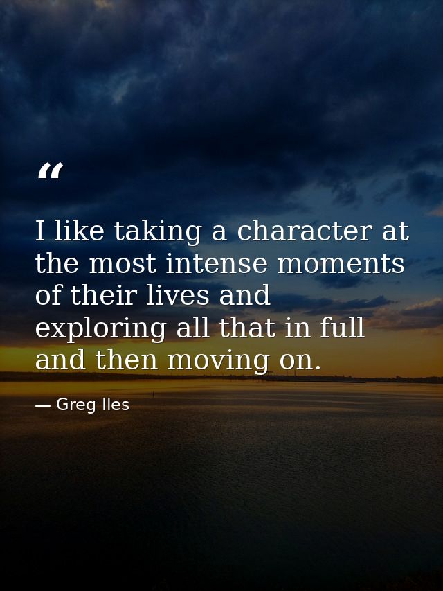 I like taking a character at the most intense moments of their lives and exploring all that in full and then moving on. — Greg Iles