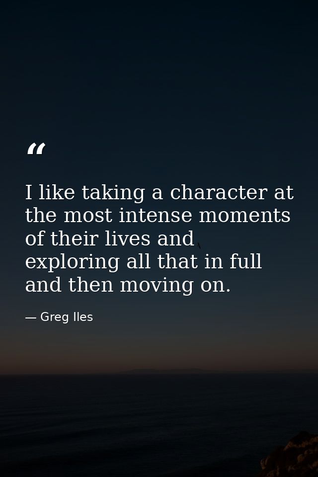 I like taking a character at the most intense moments of their lives and exploring all that in full and then moving on. — Greg Iles