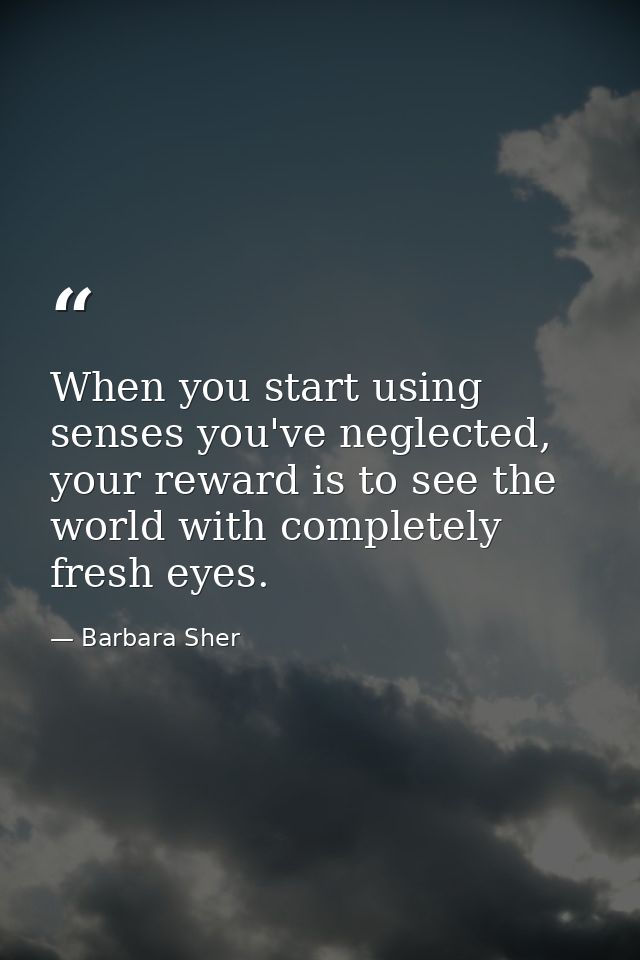 When you start using senses you've neglected, your reward is to see the world with completely fresh eyes. — Barbara Sher