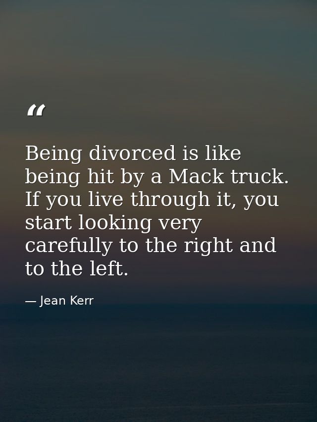 Being divorced is like being hit by a Mack truck. If you live through it, you start looking very carefully to the right  — Jean Kerr