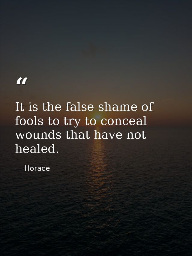 It is the false shame of fools to try to conceal wounds that have not healed. — Horace