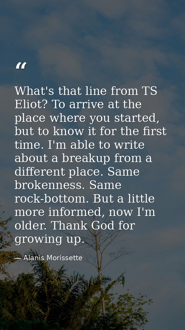 What's that line from TS Eliot? To arrive at the place where you started, but to know it for the first time. I'm able to — Alanis Morissette