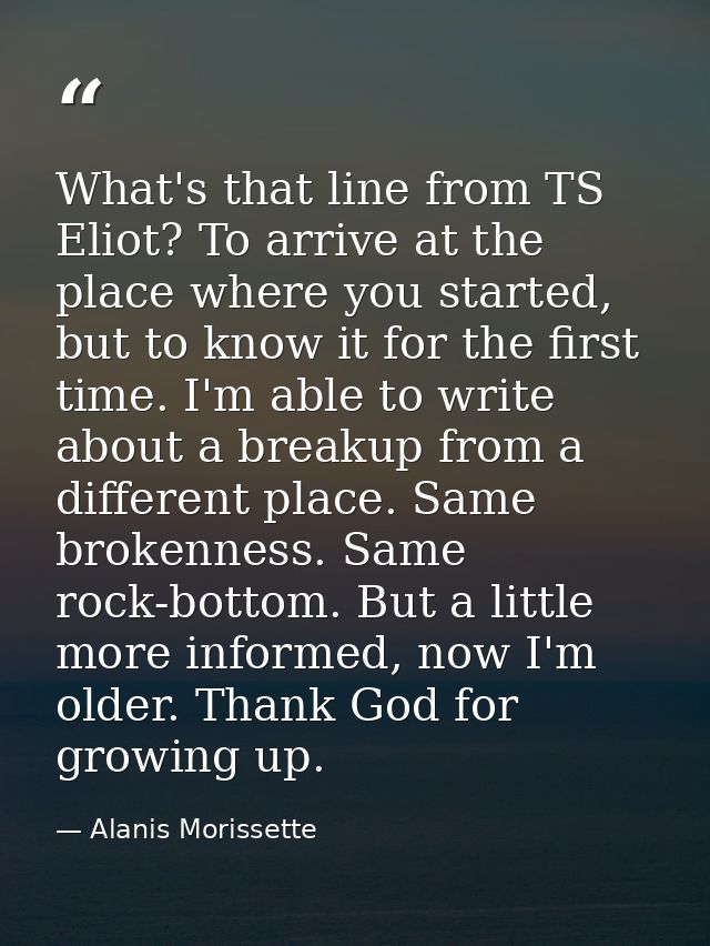 What's that line from TS Eliot? To arrive at the place where you started, but to know it for the first time. I'm able to — Alanis Morissette