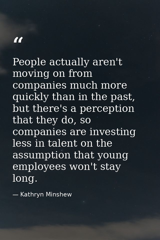 People actually aren't moving on from companies much more quickly than in the past, but there's a perception that they d — Kathryn Minshew