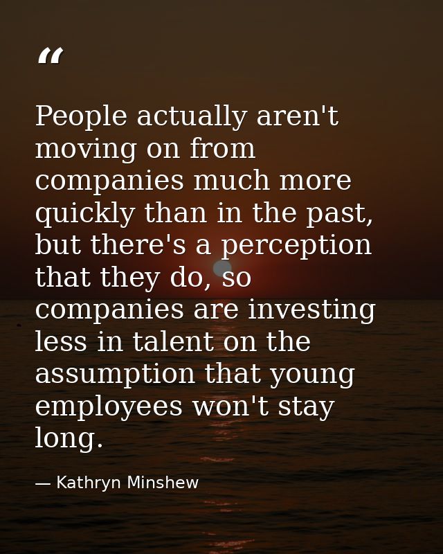 People actually aren't moving on from companies much more quickly than in the past, but there's a perception that they d — Kathryn Minshew