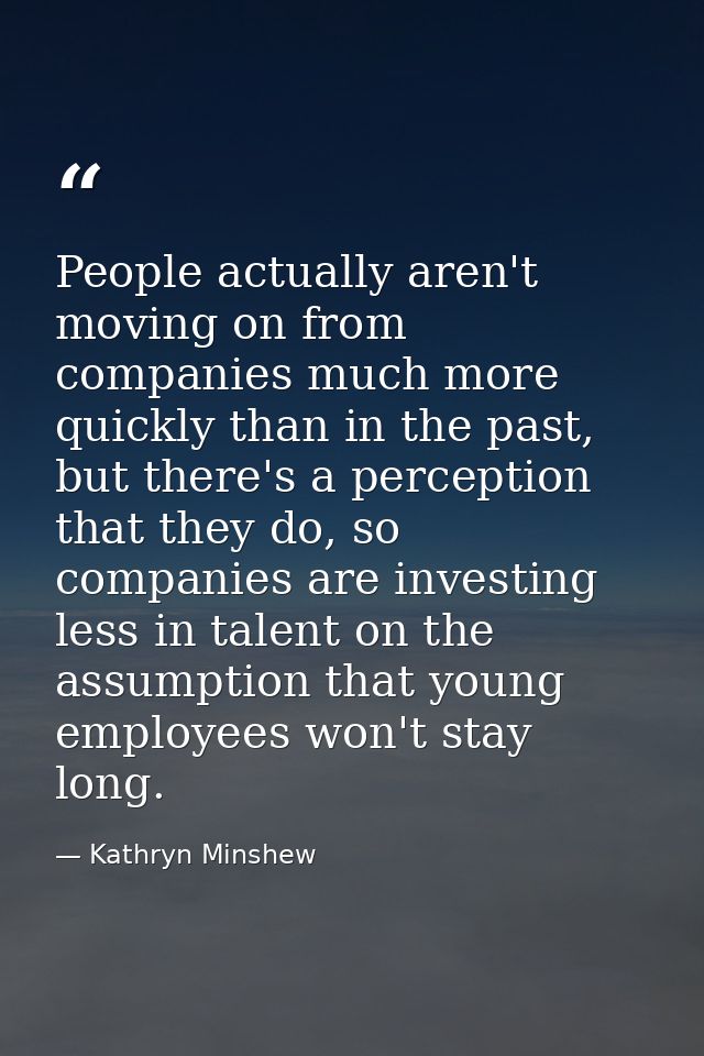 People actually aren't moving on from companies much more quickly than in the past, but there's a perception that they d — Kathryn Minshew