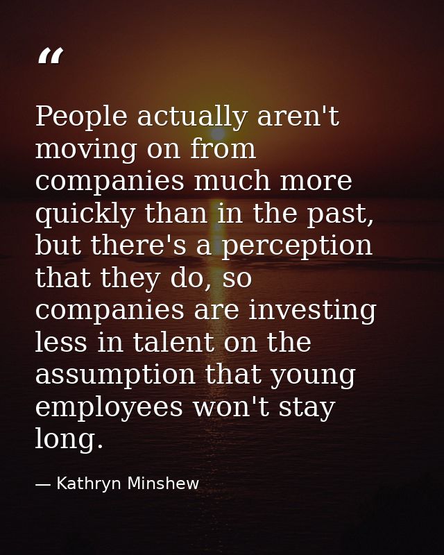 People actually aren't moving on from companies much more quickly than in the past, but there's a perception that they d — Kathryn Minshew