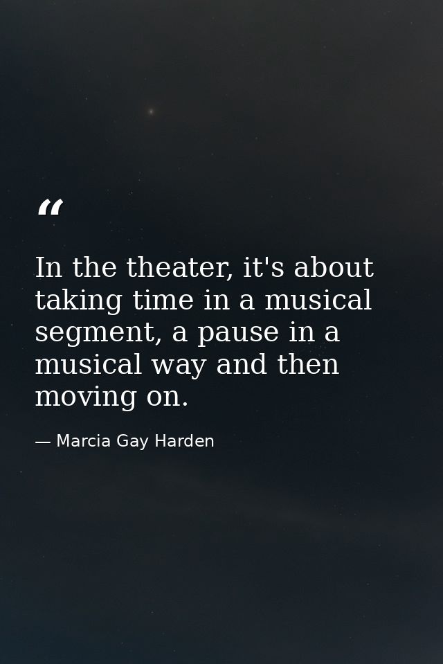 In the theater, it's about taking time in a musical segment, a pause in a musical way and then moving on. — Marcia Gay Harden