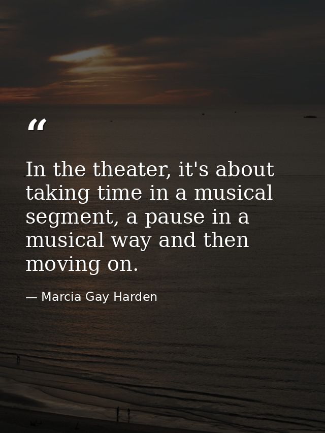 In the theater, it's about taking time in a musical segment, a pause in a musical way and then moving on. — Marcia Gay Harden