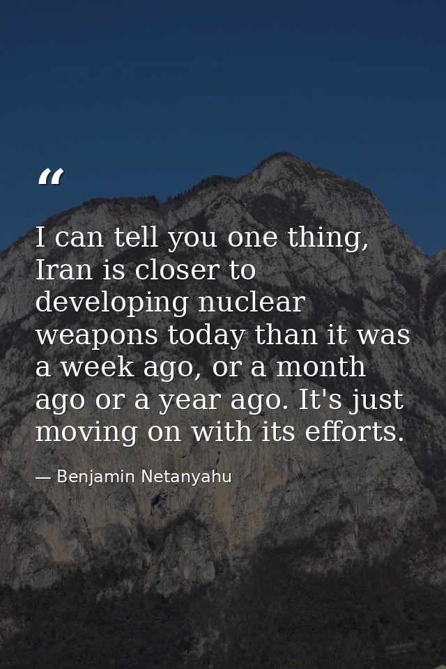 I can tell you one thing, Iran is closer to developing nuclear weapons today than it was a week ago, or a month ago or a — Benjamin Netanyahu