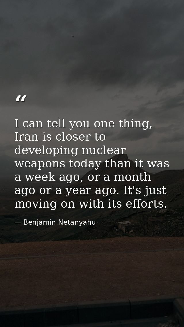 I can tell you one thing, Iran is closer to developing nuclear weapons today than it was a week ago, or a month ago or a — Benjamin Netanyahu