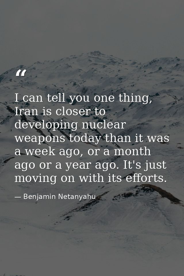 I can tell you one thing, Iran is closer to developing nuclear weapons today than it was a week ago, or a month ago or a — Benjamin Netanyahu