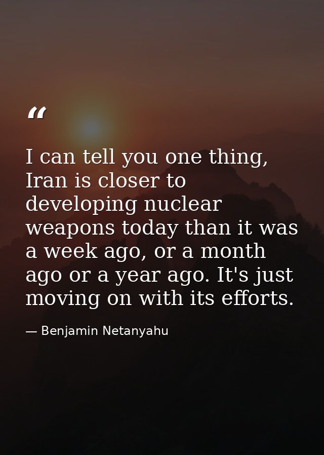 I can tell you one thing, Iran is closer to developing nuclear weapons today than it was a week ago, or a month ago or a — Benjamin Netanyahu
