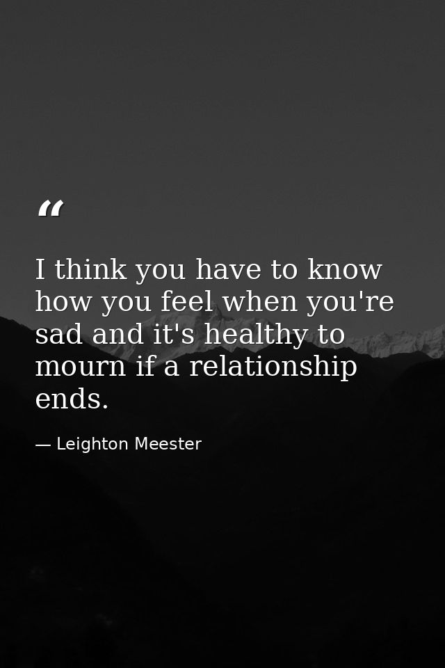 I think you have to know how you feel when you're sad and it's healthy to mourn if a relationship ends. — Leighton Meester