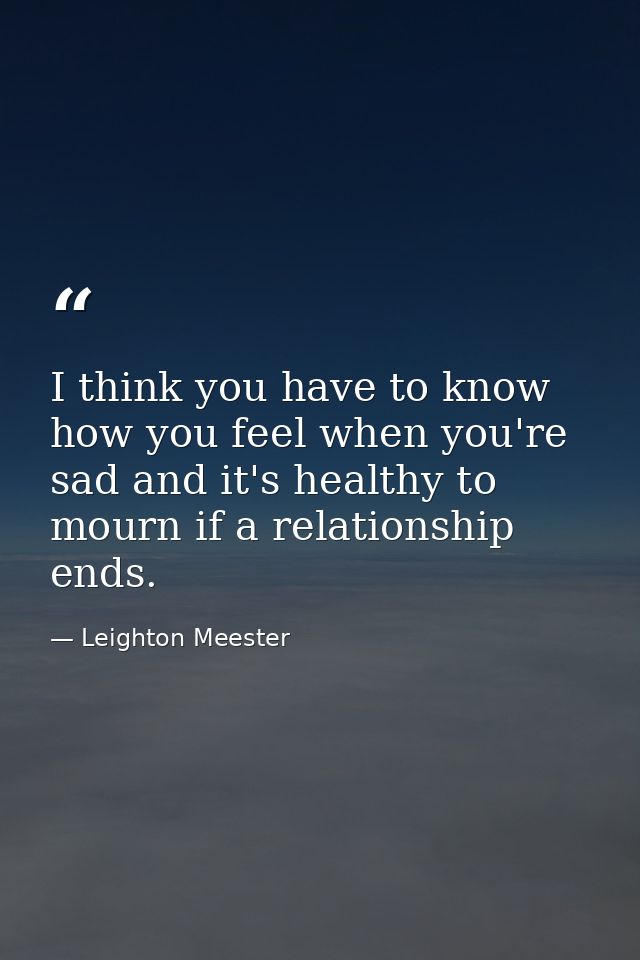 I think you have to know how you feel when you're sad and it's healthy to mourn if a relationship ends. — Leighton Meester