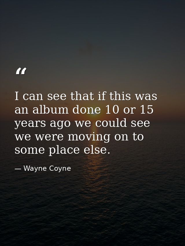 I can see that if this was an album done 10 or 15 years ago we could see we were moving on to some place else. — Wayne Coyne