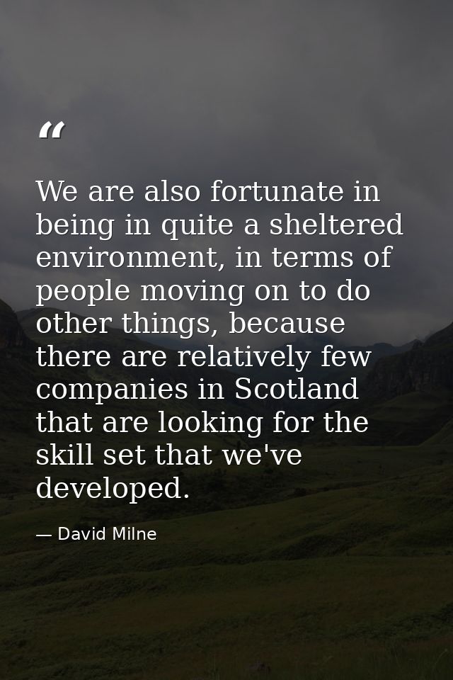 We are also fortunate in being in quite a sheltered environment, in terms of people moving on to do other things, becaus — David Milne