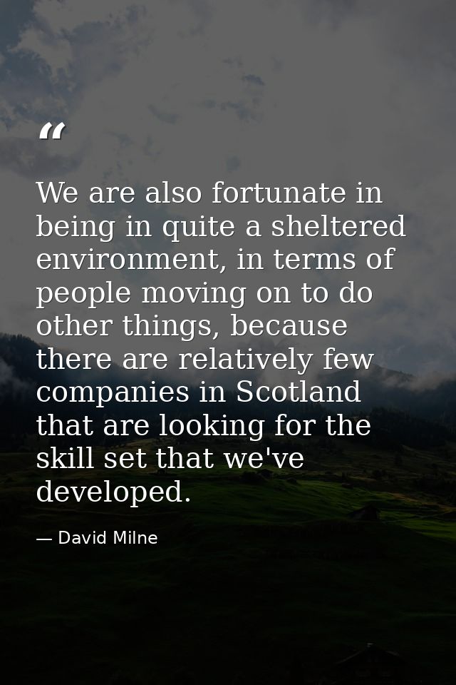 We are also fortunate in being in quite a sheltered environment, in terms of people moving on to do other things, becaus — David Milne
