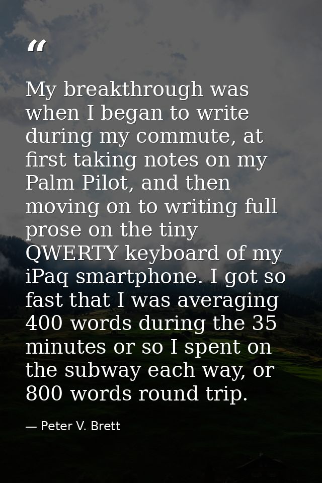 My breakthrough was when I began to write during my commute, at first taking notes on my Palm Pilot, and then moving on  — Peter V. Brett