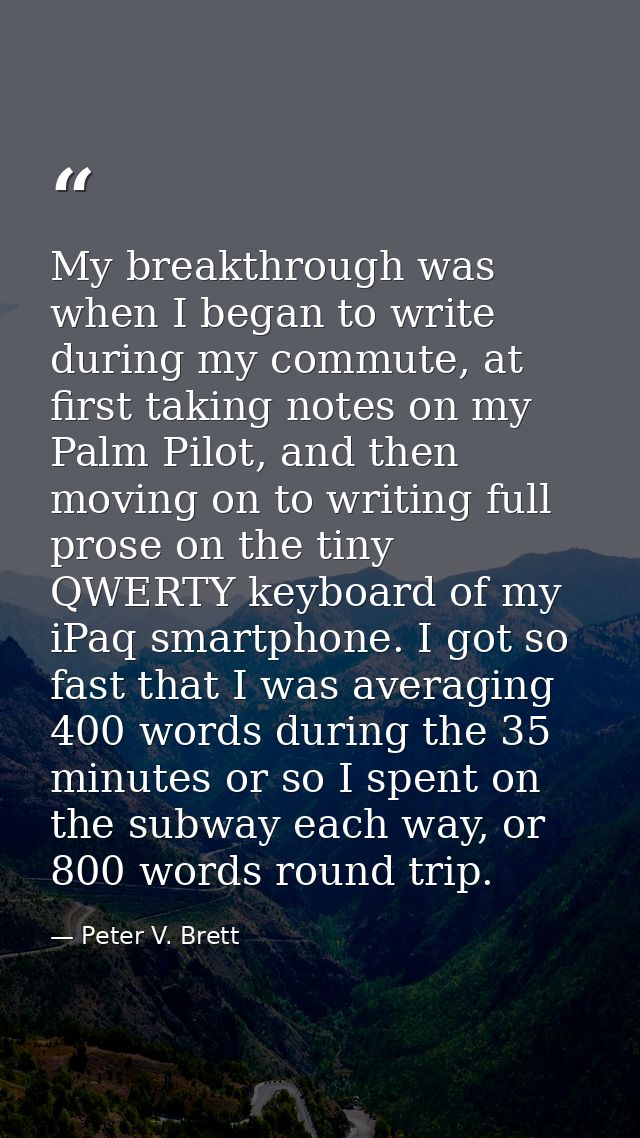 My breakthrough was when I began to write during my commute, at first taking notes on my Palm Pilot, and then moving on  — Peter V. Brett